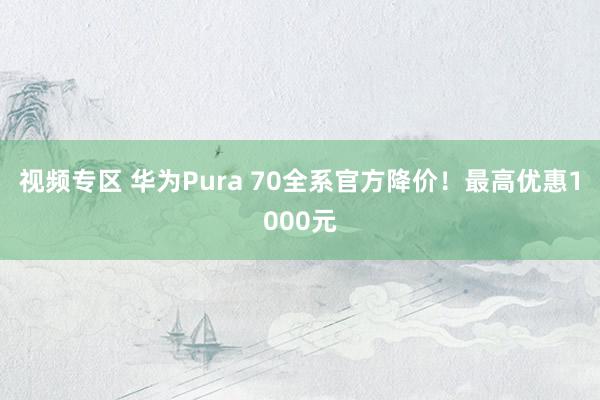 视频专区 华为Pura 70全系官方降价！最高优惠1000元