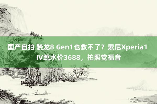 国产自拍 骁龙8 Gen1也救不了？索尼Xperia1 IV跳水价3688，拍照党福音