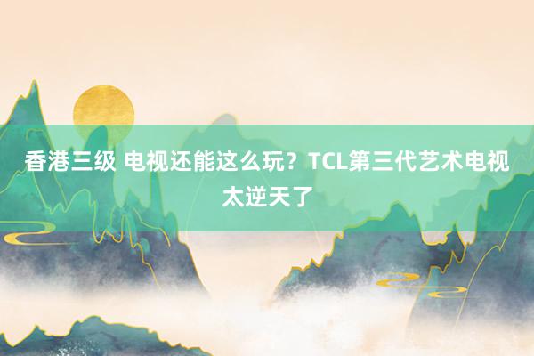 香港三级 电视还能这么玩？TCL第三代艺术电视太逆天了