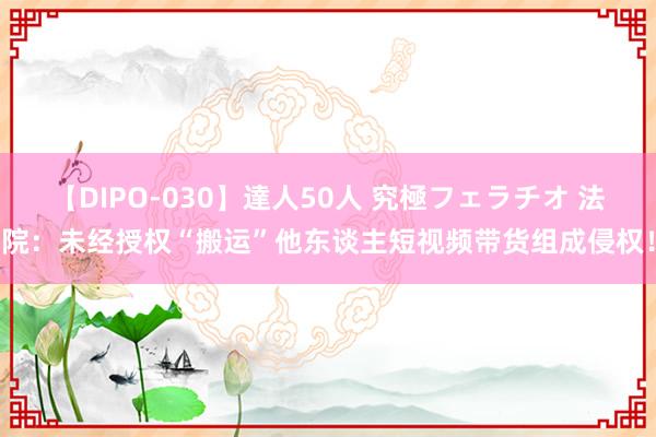 【DIPO-030】達人50人 究極フェラチオ 法院：未经授权“搬运”他东谈主短视频带货组成侵权！