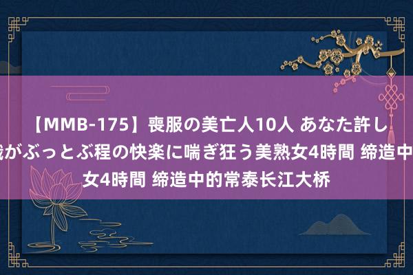 【MMB-175】喪服の美亡人10人 あなた許してください 意識がぶっとぶ程の快楽に喘ぎ狂う美熟女4時間 缔造中的常泰长江大桥