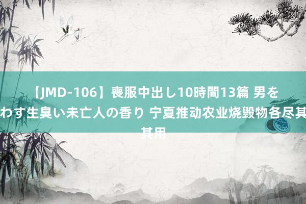 【JMD-106】喪服中出し10時間13篇 男を狂わす生臭い未亡人の香り 宁夏推动农业烧毁物各尽其用