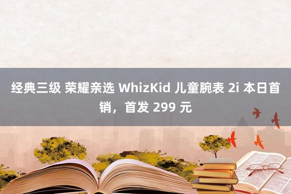 经典三级 荣耀亲选 WhizKid 儿童腕表 2i 本日首销，首发 299 元