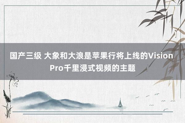 国产三级 大象和大浪是苹果行将上线的Vision Pro千里浸式视频的主题