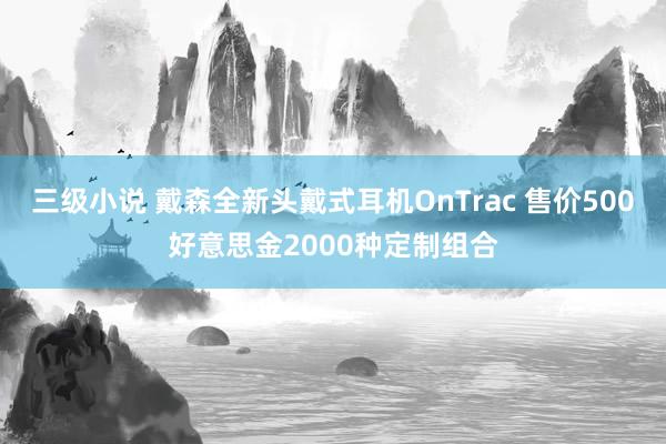 三级小说 戴森全新头戴式耳机OnTrac 售价500好意思金2000种定制组合