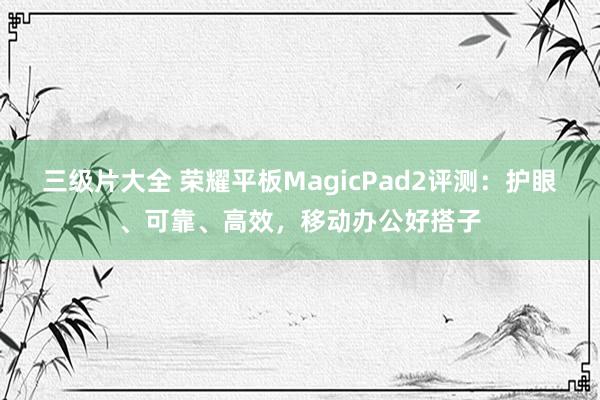 三级片大全 荣耀平板MagicPad2评测：护眼、可靠、高效，移动办公好搭子