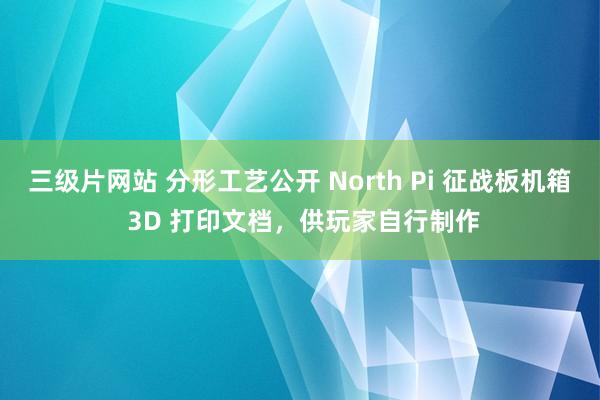 三级片网站 分形工艺公开 North Pi 征战板机箱 3D 打印文档，供玩家自行制作