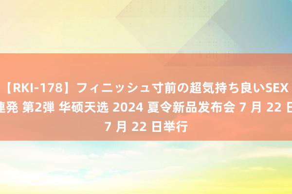 【RKI-178】フィニッシュ寸前の超気持ち良いSEX 307連発 第2弾 华硕天选 2024 夏令新品发布会 7 月 22 日举行