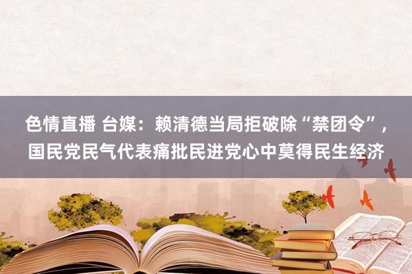 色情直播 台媒：赖清德当局拒破除“禁团令”，国民党民气代表痛批民进党心中莫得民生经济