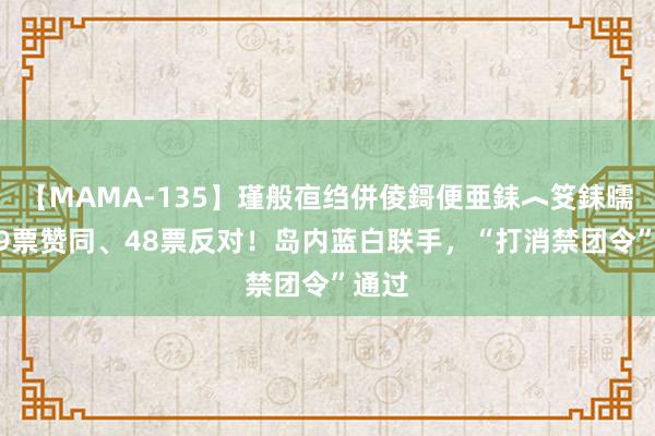 【MAMA-135】瑾般亱绉併倰鎶便亜銇︿笅銇曘亜 59票赞同、48票反对！岛内蓝白联手，“打消禁团令”通过