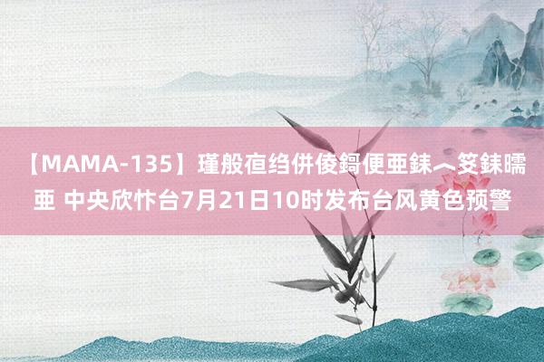 【MAMA-135】瑾般亱绉併倰鎶便亜銇︿笅銇曘亜 中央欣忭台7月21日10时发布台风黄色预警