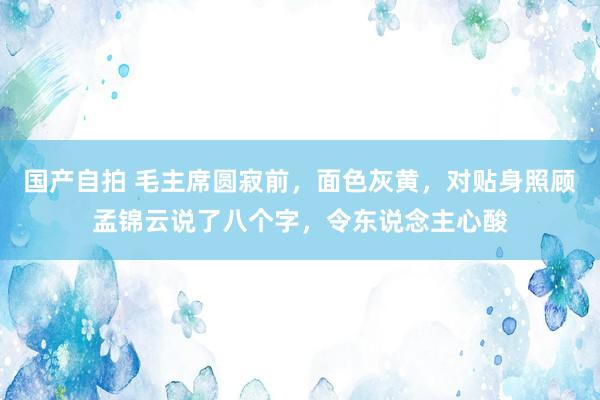 国产自拍 毛主席圆寂前，面色灰黄，对贴身照顾孟锦云说了八个字，令东说念主心酸