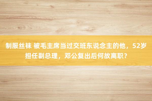 制服丝袜 被毛主席当过交班东说念主的他，52岁担任副总理，邓公复出后何故离职？