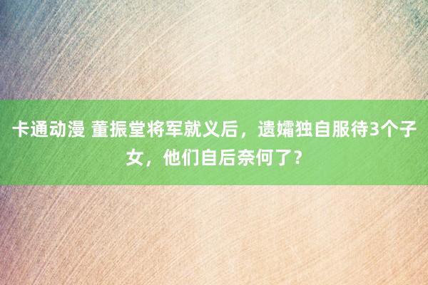 卡通动漫 董振堂将军就义后，遗孀独自服待3个子女，他们自后奈何了？