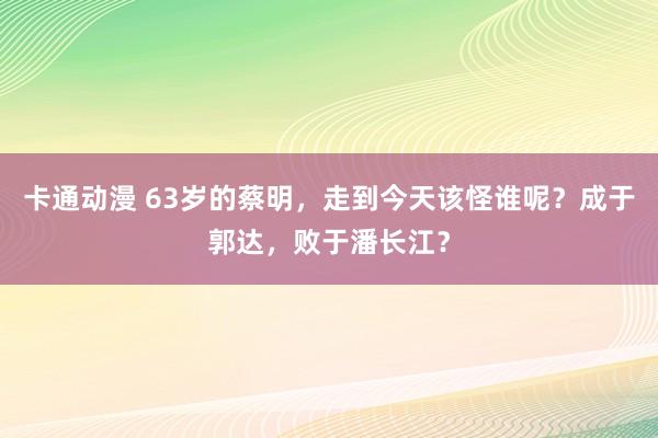 卡通动漫 63岁的蔡明，走到今天该怪谁呢？成于郭达，败于潘长江？