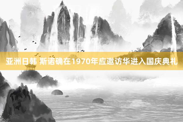 亚洲日韩 斯诺确在1970年应邀访华进入国庆典礼