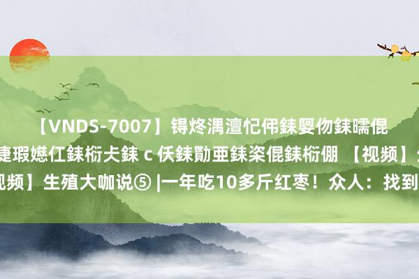 【VNDS-7007】锝炵湡澶忋伄銇娿伆銇曘倱锝?鐔熷コ銇犮仯銇﹁倢瑕嬨仜銇椼仧銇ｃ仸銇勩亜銇栥倱銇椼倗 【视频】生殖大咖说⑤ |一年吃10多斤红枣！众人：找到你怀不上的原因了