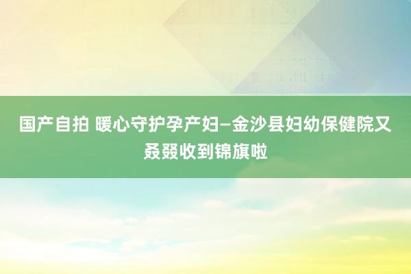 国产自拍 暖心守护孕产妇—金沙县妇幼保健院又叒叕收到锦旗啦