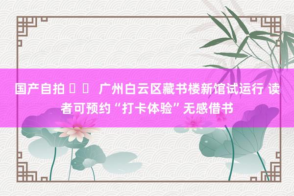 国产自拍 		 广州白云区藏书楼新馆试运行 读者可预约“打卡体验”无感借书