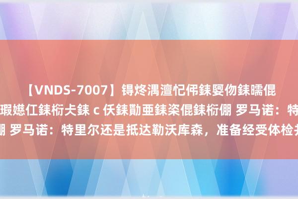 【VNDS-7007】锝炵湡澶忋伄銇娿伆銇曘倱锝?鐔熷コ銇犮仯銇﹁倢瑕嬨仜銇椼仧銇ｃ仸銇勩亜銇栥倱銇椼倗 罗马诺：特里尔还是抵达勒沃库森，准备经受体检并与药厂签约