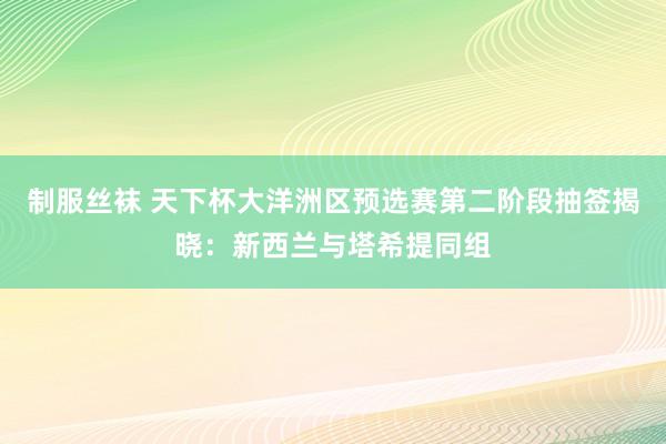 制服丝袜 天下杯大洋洲区预选赛第二阶段抽签揭晓：新西兰与塔希提同组