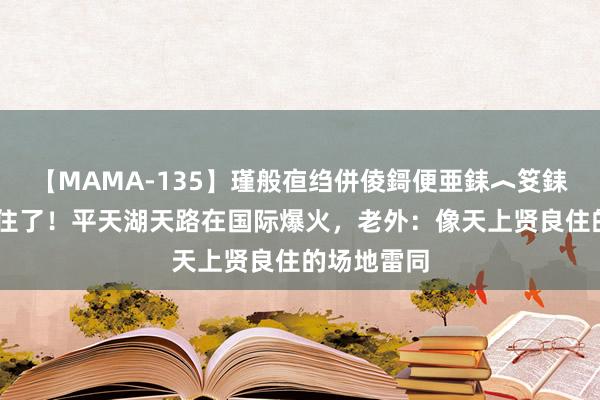 【MAMA-135】瑾般亱绉併倰鎶便亜銇︿笅銇曘亜 藏不住了！平天湖天路在国际爆火，老外：像天上贤良住的场地雷同