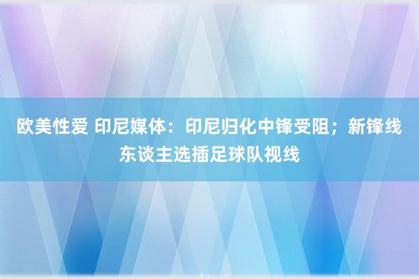 欧美性爱 印尼媒体：印尼归化中锋受阻；新锋线东谈主选插足球队视线