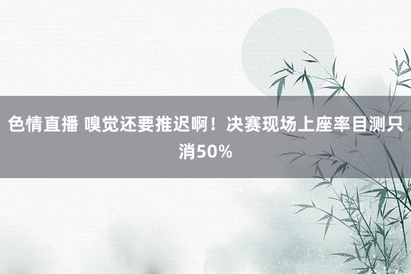 色情直播 嗅觉还要推迟啊！决赛现场上座率目测只消50%