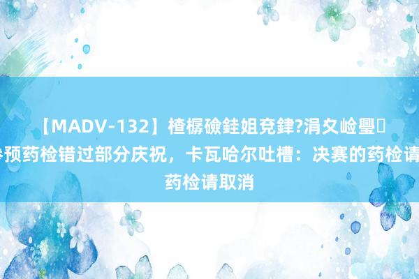 【MADV-132】楂樼礆銈姐兗銉?涓夊崄璺法 参预药检错过部分庆祝，卡瓦哈尔吐槽：决赛的药检请取消