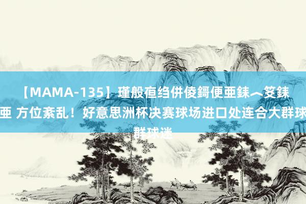 【MAMA-135】瑾般亱绉併倰鎶便亜銇︿笅銇曘亜 方位紊乱！好意思洲杯决赛球场进口处连合大群球迷