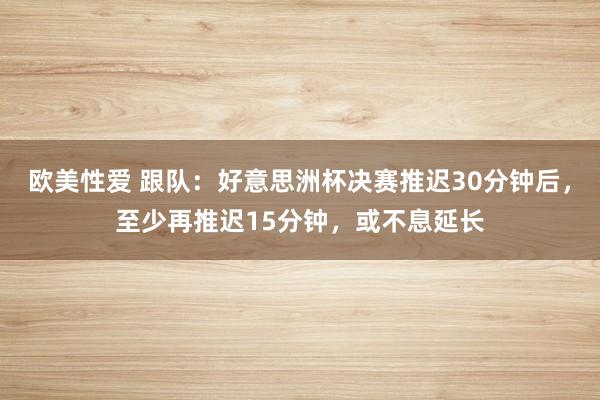 欧美性爱 跟队：好意思洲杯决赛推迟30分钟后，至少再推迟15分钟，或不息延长