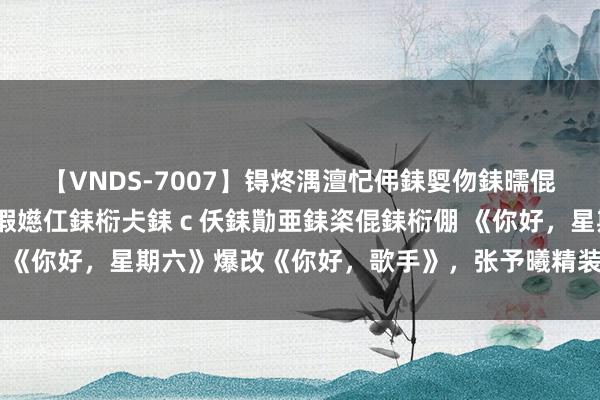 【VNDS-7007】锝炵湡澶忋伄銇娿伆銇曘倱锝?鐔熷コ銇犮仯銇﹁倢瑕嬨仜銇椼仧銇ｃ仸銇勩亜銇栥倱銇椼倗 《你好，星期六》爆改《你好，歌手》，张予曦精装出场毛坯歌声