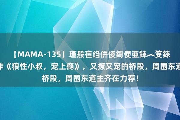 【MAMA-135】瑾般亱绉併倰鎶便亜銇︿笅銇曘亜 神话大作《狼性小叔，宠上瘾》，又撩又宠的桥段，周围东道主齐在力荐！