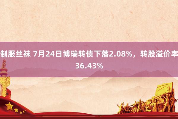 制服丝袜 7月24日博瑞转债下落2.08%，转股溢价率36.43%