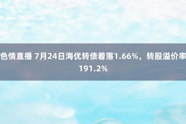 色情直播 7月24日海优转债着落1.66%，转股溢价率191.2%