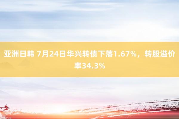 亚洲日韩 7月24日华兴转债下落1.67%，转股溢价率34.3%