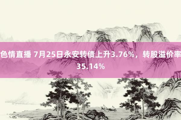 色情直播 7月25日永安转债上升3.76%，转股溢价率35.14%