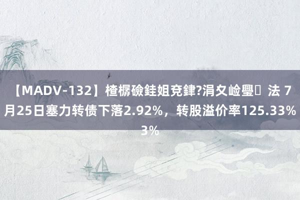 【MADV-132】楂樼礆銈姐兗銉?涓夊崄璺法 7月25日塞力转债下落2.92%，转股溢价率125.33%