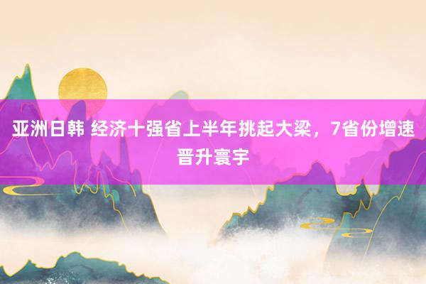 亚洲日韩 经济十强省上半年挑起大梁，7省份增速晋升寰宇