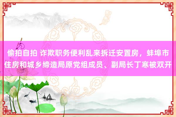 偷拍自拍 诈欺职务便利乱来拆迁安置房，蚌埠市住房和城乡缔造局原党组成员、副局长丁寒被双开