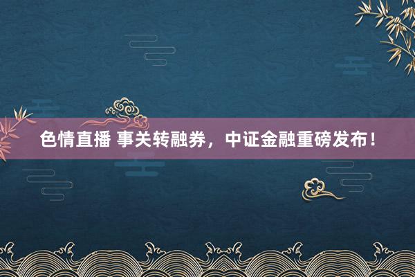 色情直播 事关转融券，中证金融重磅发布！