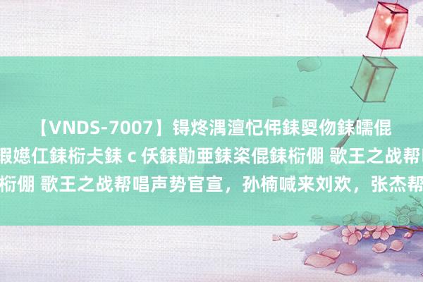 【VNDS-7007】锝炵湡澶忋伄銇娿伆銇曘倱锝?鐔熷コ銇犮仯銇﹁倢瑕嬨仜銇椼仧銇ｃ仸銇勩亜銇栥倱銇椼倗 歌王之战帮唱声势官宣，孙楠喊来刘欢，张杰帮唱凡希亚