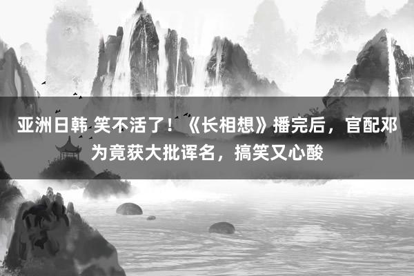 亚洲日韩 笑不活了！《长相想》播完后，官配邓为竟获大批诨名，搞笑又心酸