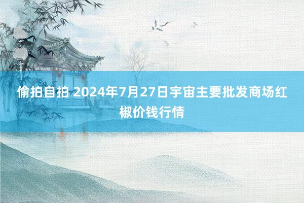 偷拍自拍 2024年7月27日宇宙主要批发商场红椒价钱行情