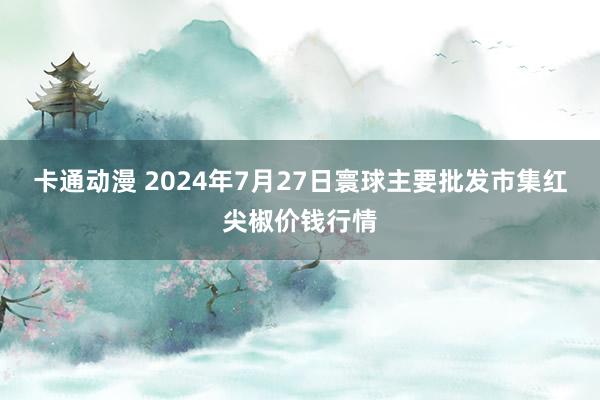 卡通动漫 2024年7月27日寰球主要批发市集红尖椒价钱行情