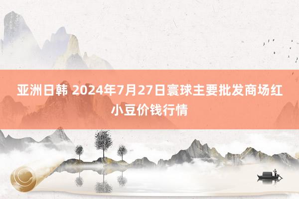 亚洲日韩 2024年7月27日寰球主要批发商场红小豆价钱行情