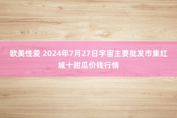 欧美性爱 2024年7月27日宇宙主要批发市集红城十甜瓜价钱行情