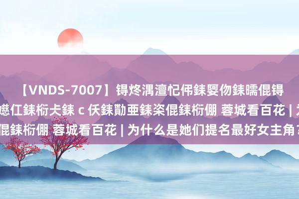 【VNDS-7007】锝炵湡澶忋伄銇娿伆銇曘倱锝?鐔熷コ銇犮仯銇﹁倢瑕嬨仜銇椼仧銇ｃ仸銇勩亜銇栥倱銇椼倗 蓉城看百花 | 为什么是她们提名最好女主角？