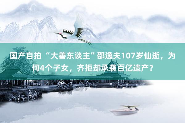 国产自拍 “大善东谈主”邵逸夫107岁仙逝，为何4个子女，齐拒却承袭百亿遗产？