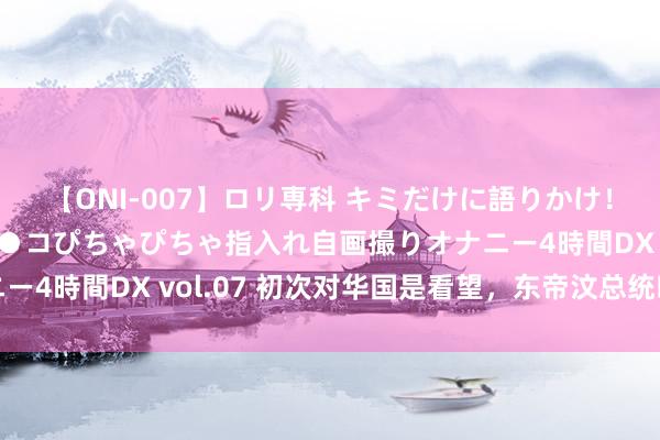 【ONI-007】ロリ専科 キミだけに語りかけ！ロリっ娘20人！オマ●コぴちゃぴちゃ指入れ自画撮りオナニー4時間DX vol.07 初次对华国是看望，东帝汶总统暗意期待